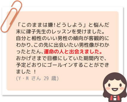 「このままは嫌!どうしよう」と悩んだ末に律子先生のレッスンを受けました。自分と相性のいい男性の傾向が客観的にわかり、この先に出会いたい男性像がわかったとたん、運命の人と出会えました。おかげさまで目標にしていた期間内で、予定どおりにゴールインすることができました ! (Y・Mさん 29歳)