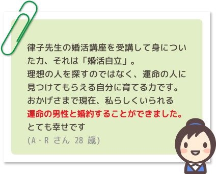 律子先生の婚活講座を受講して身についた力、それは「婚活自立」。理想の人を探すのではなく、運命の人に見つけてもらえる自分に育てる力です。おかげさまで現在、私らしくいられる運命の男性と婚約することができました。とても幸せです(A・Rさん 28歳)