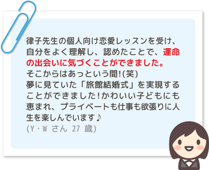 律子先生の個人向け恋愛レッスンを受け、自分をよく理解し、認めたことで、運命の出会いに気づくことができました。そこからはあっという間!(笑)夢に見ていた「旅館結婚式」を実現することができました!かわいい子どもにも恵まれ、プライベートも仕事も欲張りに人生を楽しんでいます♪ (Y・Wさん 27歳)