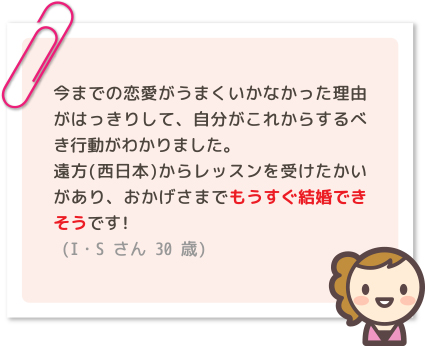 今までの恋愛がうまくいかなかった理由がはっきりして、自分がこれからするべき行動がわかりました。遠方(西日本)からレッスンを受けたかいがあり、おかげさまでもうすぐ結婚できそうです!(I・Sさん 30歳)