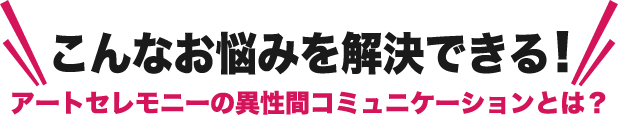 こんなお悩みを解決できるアートセレモニーの異性間コミュニケーションとは？